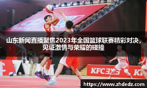 山东新闻直播聚焦2023年全国篮球联赛精彩对决，见证激情与荣耀的碰撞