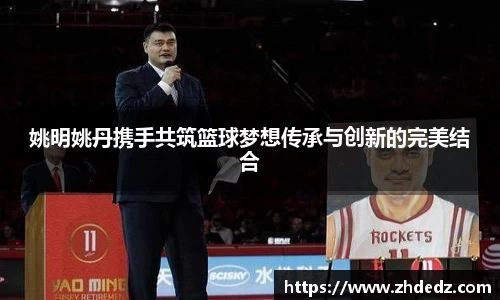 姚明姚丹携手共筑篮球梦想传承与创新的完美结合