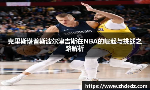 克里斯塔普斯波尔津吉斯在NBA的崛起与挑战之路解析