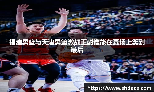 福建男篮与天津男篮激战正酣谁能在赛场上笑到最后