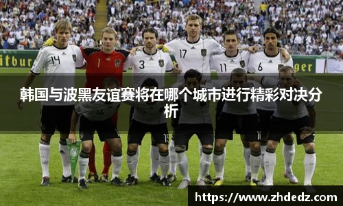 韩国与波黑友谊赛将在哪个城市进行精彩对决分析
