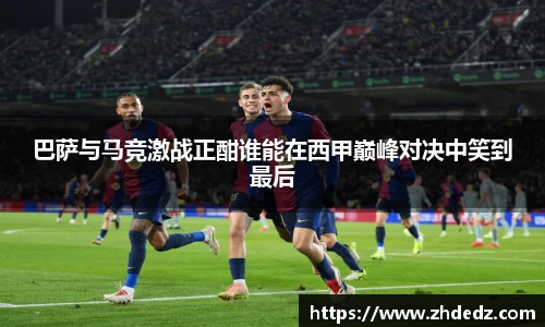 巴萨与马竞激战正酣谁能在西甲巅峰对决中笑到最后