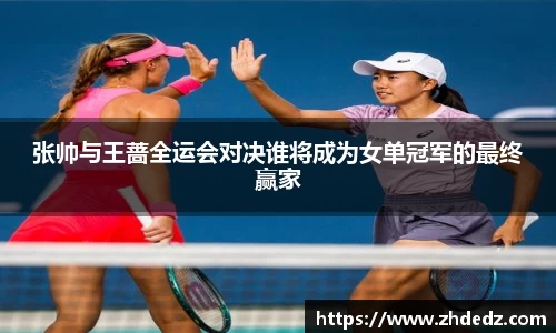 张帅与王蔷全运会对决谁将成为女单冠军的最终赢家
