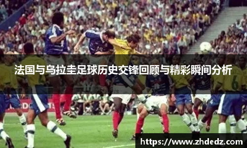 法国与乌拉圭足球历史交锋回顾与精彩瞬间分析