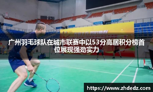 广州羽毛球队在城市联赛中以53分高居积分榜首位展现强劲实力